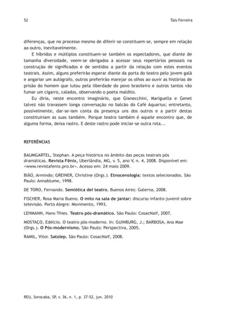 52                                                                       Taís Ferreira




diferenças, que no processo mesmo de diferir-se constituem-se, sempre em relação
ao outro, inevitavelmente.
    E híbridos e múltiplos constituem-se também os espectadores, que diante de
tamanha diversidade, veem-se obrigados a acessar seus repertórios pessoais na
construção de significados e de sentidos a partir da relação com estes eventos
teatrais. Assim, alguns preferirão esperar diante da porta do teatro pelo jovem galã
e angariar um autógrafo, outros preferirão marejar os olhos ao ouvir as histórias de
prisão do homem que lutou pela liberdade do povo brasileiro e outros tantos vão
fumar um cigarro, calados, observando o poeta maldito.
    Eu diria, neste encontro imaginário, que Gianecchini, Mariguella e Genet
talvez não travassem longa conversação no balcão do Café Aquarius; entretanto,
possivelmente, dar-se-iam conta da presença uns dos outros e a partir destas
constituiriam as suas também. Porque teatro também é aquele encontro que, de
alguma forma, deixa rastro. E deste rastro pode iniciar-se outra rota...



REFERÊNCIAS


BAUMGARTEL, Stephan. A peça histórica no âmbito das peças teatrais pós
dramáticas. Revista Fênix, Uberlândia, MG, v. 5, ano V, n. 4, 2008. Disponível em:
<www.revistafenix.pro.br>. Acesso em: 24 maio 2009.

BIÃO, Armindo; GREINER, Christine (Orgs.). Etnocenologia: textos selecionados. São
Paulo: Annablume, 1998.

DE TORO, Fernando. Semiótica del teatro. Buenos Aires: Galerna, 2008.

FISCHER, Rosa Maria Bueno. O mito na sala de jantar: discurso infanto-juvenil sobre
televisão. Porto Alegre: Movimento, 1993.

LEHMANN, Hans-Thies. Teatro pós-dramático. São Paulo: CosacNaif, 2007.

MOSTAÇO, Edélcio. O teatro pós-moderno. In: GUINBURG, J.; BARBOSA, Ana Mae
(Orgs.). O Pós-modernismo. São Paulo: Perspectiva, 2005.

RAMIL, Vitor. Satolep. São Paulo: CosacNaif, 2008.




REU, Sorocaba, SP, v. 36, n. 1, p. 37-52, jun. 2010
 