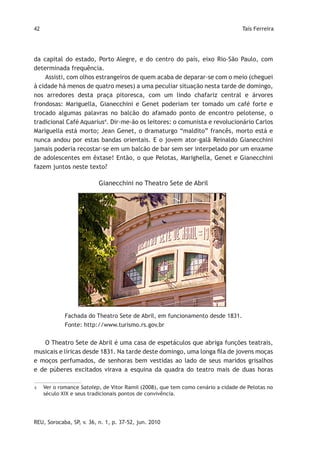 42                                                                                Taís Ferreira




da capital do estado, Porto Alegre, e do centro do país, eixo Rio-São Paulo, com
determinada frequência.
    Assisti, com olhos estrangeiros de quem acaba de deparar-se com o meio (cheguei
à cidade há menos de quatro meses) a uma peculiar situação nesta tarde de domingo,
nos arredores desta praça pitoresca, com um lindo chafariz central e árvores
frondosas: Mariguella, Gianecchini e Genet poderiam ter tomado um café forte e
trocado algumas palavras no balcão do afamado ponto de encontro pelotense, o
tradicional Café Aquarius4. Dir-me-ão os leitores: o comunista e revolucionário Carlos
Mariguella está morto; Jean Genet, o dramaturgo “maldito” francês, morto está e
nunca andou por estas bandas orientais. E o jovem ator-galã Reinaldo Gianecchini
jamais poderia recostar-se em um balcão de bar sem ser interpelado por um enxame
de adolescentes em êxtase! Então, o que Pelotas, Marighella, Genet e Gianecchini
fazem juntos neste texto?

                          Gianecchini no Theatro Sete de Abril




             Fachada do Theatro Sete de Abril, em funcionamento desde 1831.
             Fonte: http://www.turismo.rs.gov.br


   O Theatro Sete de Abril é uma casa de espetáculos que abriga funções teatrais,
musicais e líricas desde 1831. Na tarde deste domingo, uma longa fila de jovens moças
e moços perfumados, de senhoras bem vestidas ao lado de seus maridos grisalhos
e de púberes excitados virava a esquina da quadra do teatro mais de duas horas

4    Ver o romance Satolep, de Vitor Ramil (2008), que tem como cenário a cidade de Pelotas no
     século XIX e seus tradicionais pontos de convivência.




REU, Sorocaba, SP, v. 36, n. 1, p. 37-52, jun. 2010
 