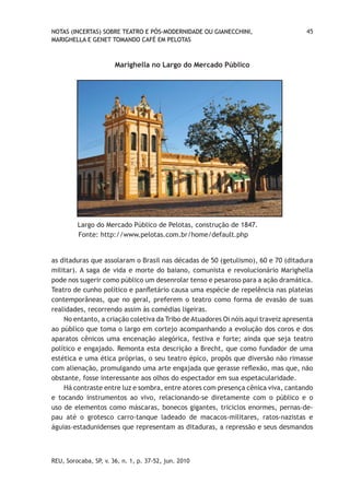 NOTAS (INCERTAS) SOBRE TEATRO E PÓS-MODERNIDADE OU GIANECCHINI,                     45
MARIGHELLA E GENET TOMANDO CAFÉ EM PELOTAS



                       Marighella no Largo do Mercado Público




         Largo do Mercado Público de Pelotas, construção de 1847.
         Fonte: http://www.pelotas.com.br/home/default.php


as ditaduras que assolaram o Brasil nas décadas de 50 (getulismo), 60 e 70 (ditadura
militar). A saga de vida e morte do baiano, comunista e revolucionário Marighella
pode nos sugerir como público um desenrolar tenso e pesaroso para a ação dramática.
Teatro de cunho político e panfletário causa uma espécie de repelência nas plateias
contemporâneas, que no geral, preferem o teatro como forma de evasão de suas
realidades, recorrendo assim às comédias ligeiras.
    No entanto, a criação coletiva da Tribo de Atuadores Oi nóis aqui traveiz apresenta
ao público que toma o largo em cortejo acompanhando a evolução dos coros e dos
aparatos cênicos uma encenação alegórica, festiva e forte; ainda que seja teatro
político e engajado. Remonta esta descrição a Brecht, que como fundador de uma
estética e uma ética próprias, o seu teatro épico, propôs que diversão não rimasse
com alienação, promulgando uma arte engajada que gerasse reflexão, mas que, não
obstante, fosse interessante aos olhos do espectador em sua espetacularidade.
    Há contraste entre luz e sombra, entre atores com presença cênica viva, cantando
e tocando instrumentos ao vivo, relacionando-se diretamente com o público e o
uso de elementos como máscaras, bonecos gigantes, triciclos enormes, pernas-de-
pau até o grotesco carro-tanque ladeado de macacos-militares, ratos-nazistas e
águias-estadunidenses que representam as ditaduras, a repressão e seus desmandos



REU, Sorocaba, SP, v. 36, n. 1, p. 37-52, jun. 2010
 