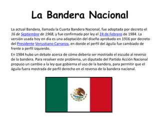 La Bandera NacionalEn 1984 hubo un debate acerca de cómo debería ser mostrado el escudo al reverso de la bandera. Para resolver este problema, un diputado del Partido Acción Nacional propuso un cambio a la ley que gobierna el uso de la bandera, para permitir que el águila fuera mostrada de perfil derecho en el reverso de la bandera nacional.BANDERA DE MEXICOLa actual Bandera, llamada la Cuarta Bandera Nacional, fue adoptada por decreto el 16 de Septiembre de 1968, y fue confirmada por ley el 24 de Febrero de 1984. La versión usada hoy en día es una adaptación del diseño aprobado en 1916 por decreto del PresidenteVenustiano Carranza, en donde el perfil del águila fue cambiado de frente a perfil izquierdo.En 1984 hubo un debate acerca de cómo debería ser mostrado el escudo al reverso de la bandera. Para resolver este problema, un diputado del Partido Acción Nacional propuso un cambio a la ley que gobierna el uso de la bandera, para permitir que el águila fuera mostrada de perfil derecho en el reverso de la bandera nacional.