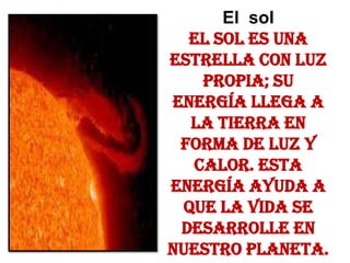 El  solEl sol es una estrella con luz propia; su energía llega a la Tierra en forma de luz y calor. Esta energía ayuda a que la vida se desarrolle en nuestro planeta.