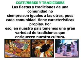 Costumbres y tradicionesLas fiestas y tradiciones de una comunidad nosiempre son iguales a las otras, pues cada comunidad  tiene características propias. Por eso, en nuestro país tenemos una gran variedad de tradiciones que enriquecen nuestra cultura.