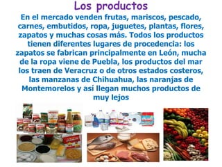 Los productosEn el mercado venden frutas, mariscos, pescado, carnes, embutidos, ropa, juguetes, plantas, flores, zapatos y muchas cosas más. Todos los productos tienen diferentes lugares de procedencia: los zapatos se fabrican principalmente en León, mucha de la ropa viene de Puebla, los productos del mar los traen de Veracruz o de otros estados costeros, las manzanas de Chihuahua, las naranjas de Montemorelos y así llegan muchos productos de muy lejos 