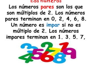 Los númerosLos números pares son los que son múltiplos de 2. Los números pares terminan en 0, 2, 4, 6, 8. Un número es impar si no es múltiplo de 2. Los números impares terminan en 1, 3, 5, 7, 9.