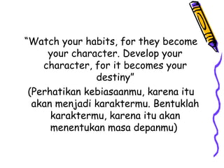 “Watch your habits, for they become
your character. Develop your
character, for it becomes your
destiny”
(Perhatikan kebiasaanmu, karena itu
akan menjadi karaktermu. Bentuklah
karaktermu, karena itu akan
menentukan masa depanmu) 
 