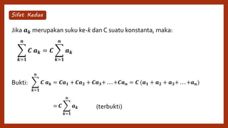 Jika 𝒂 𝒌 merupakan suku ke-k dan C suatu konstanta, maka:
Bukti:
𝒌=𝟏
𝒏
𝑪 𝒂 𝒌 = 𝑪
𝒌=𝟏
𝒏
𝒂 𝒌
Sifat Kedua
𝒌=𝟏
𝒏
𝑪 𝒂 𝒌 = 𝑪𝒂 𝟏 + 𝑪𝒂 𝟐 + 𝑪𝒂 𝟑+ . . . +𝑪𝒂 𝒏 = 𝑪 (𝒂 𝟏 + 𝒂 𝟐 + 𝒂 𝟑+ . . . +𝒂 𝒏)
𝒌=𝟏
𝒏
𝑪 𝒂 𝒌 = 𝑪
𝒌=𝟏
𝒏
𝒂 𝒌 (terbukti)
 