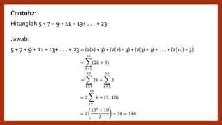 Contoh2:
Hitunglah 5 + 7 + 9 + 11 + 13+ . . . + 23
Jawab:
5 + 7 + 9 + 11 + 13+ . . . + 23 = (2(1) + 3) + (2(2) + 3) + (2(3) + 3) + . . . + (2(10) + 3)
=
𝑘=1
10
(2𝑘 + 3)
= 2
102 + 10
2
+ 30 = 140
=
𝑘=1
10
2𝑘 +
𝑘=1
10
3
= 2
𝑘=1
10
𝑘 + (3 . 10)
 