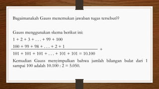 Bagaimanakah Gauss menemukan jawaban tugas tersebut??
Gauss menggunakan skema berikut ini:
1 + 2 + 3 + . . . + 99 + 100
100 + 99 + 98 + . . . + 2 + 1
101 + 101 + 101 + . . . + 101 + 101 = 10.100
Kemudian Gauss menyimpulkan bahwa jumlah bilangan bulat dari 1
sampai 100 adalah 10.100 : 2 = 5.050.
+
 