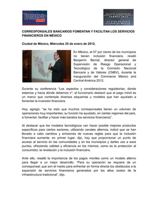 CORRESPONSALES BANCARIOS FOMENTAN Y FACILITAN LOS SERVICIOS
FINANCIEROS EN MÉXICO
Ciudad de México, Miércoles 25 de enero de 2012.
En México, el 57 por ciento de los municipios
no tienen inclusión financiera, reveló
Benjamín Bernal, director general de
Supervisión de Riesgo Operacional y
Tecnológico de la Comisión Nacional
Bancaria y de Valores (CNBV), durante la
inauguración del Commerce México and
Central América 2012.
Durante su conferencia “Los aspectos y consideraciones regulatorias; dónde
estamos y hacia dónde debemos ir”; el funcionario destacó que el pago móvil es
un marco que contempla diversos esquemas y modelos que han ayudado a
fomentar la inversión financiera.
Hoy, agregó, “se ha visto que muchos corresponsales tienen un volumen de
operaciones muy importantes; su función ha ayudado, en ciertas regiones del país,
a fomentar, facilitar y hacer más baratos los servicios financieros”.
Al destacar que los modelos tecnológicos van hacer posible mejores productos
específicos para ciertos sectores, utilizando canales alternos, indicó que se han
llevado a cabo cambios y emisiones de nuevas reglas para que la inclusión
financiera aumente; en primer lugar, dijo, hay que proporcionar un punto de
acceso al servicio en las comunidades y en los municipios y darles uso a esos
puntos, ofreciendo calidad y eficiencia en los mismos; como es la protección al
consumidor, la revelación y la inclusión financiera.
Ante ello, resaltó la importancia de los pagos móviles como un modelo alterno
para llegar a un mejor desarrollo. “Para su operación se requiere de un
corresponsal; que son el medio para enfrentar en forma directa los obstáculos a la
expansión de servicios financieros generados por los altos costos de la
infraestructura tradicional”, dijo.
 