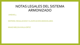 NOTAS LEGALES DEL SISTEMA
ARMONIZADO
UNIDAD 3
MATERIA: REGULACIONY CLASIFICACION ARANCELARIA
MAAD IMELDA AYALA ORTIZ
 
