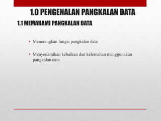 1.0 PENGENALAN PANGKALAN DATA
1.1 MEMAHAMI PANGKALAN DATA

    • Menerangkan fungsi pangkalan data

    • Menyenaraikan kebaikan dan kelemahan menggunakan
      pangkalan data
 