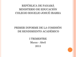 REPÚBLICA DE PANAMÁ
MINISTERIO DE EDUCACIÓN
COLEGIO ROGELIO JOSUÉ IBARRA
PRIMER INFORME DE LA COMISIÓN
DE RENDIMIENTO ACADÉMICO
I TRIMESTRE
Marzo - Abril
2013
 