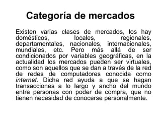 Categoría de mercados Existen varias clases de mercados, los hay domésticos, locales, regionales, departamentales, nacionales, internacionales, mundiales, etc. Pero más allá de ser condicionados por variables geográficas, en la actualidad los mercados pueden ser virtuales, como son aquellos que se dan a través de la red de redes de computadores conocida como  internet . Dicha red ayuda a que se hagan transacciones a lo largo y ancho del mundo entre personas con poder de compra, que no tienen necesidad de conocerse personalmente. 