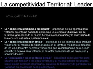 La “competitividad social”  - capacidad de los agentes para actuar eficazmente de manera conjunta sobre la base de una concepción consensuada del proyecto y fomentada por una concertación entre los distintos niveles institucionales;  La “competitividad medio ambiental”  - capacidad de los agentes para valorizar su entorno haciendo del mismo un elemento “distintivo” de su territorio, garantizando al mismo tiempo la conservación y la renovación de los recursos naturales y patrimoniales;  La “competitividad económica”  - capacidad de los agentes para producir y mantener el máximo de valor añadido en el territorio mediante el refuerzo de los vínculos entre sectores y haciendo que la combinación de recursos constituya activos para valorizar el carácter específico de los productos y servicios locales;  La “localización en el contexto global”  - capacidad de los agentes para situarse con relación a los otros territorios y al mundo exterior en general, con el objeto de hacer progresar su proyecto de territorio y de garantizar su viabilidad en el contexto de la globalización.  La competitividad Territorial: Leader 