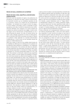 Notas metodológicas

278



      Cálculo de tasas y estadísticos de variabilidad                          y dado que ahora se aplican unas tasas específicas constantes (las
                                                                               de la población general) sobre las pirámides de cada área, este
      Cálculo de tasas crudas, específicas y estandarizadas                    método no permite la comparación entre áreas, pues no pueden
      (método directo)                                                         obviarse las diferencias en estructura de edad y sexo entre ellas.
      Refiriendo todos los episodios de ingreso a las poblaciones de           Por contra, permite la comparación de cada una con un patrón
      procedencia, se obtuvieron las tasas crudas de intervenciones.           global, en este caso el de la población de todas las áreas incluidas
      Es importante recordar que se contabilizan episodios de alta             en el estudio, y puede interpretarse como un “riesgo relativo”.
      y no personas, aunque en la mayoría de los procedimientos                La estandarización indirecta es un método usualmente emplea-
      estudiados –con excepción de la cirugía de cáncer de vejiga y,           do cuando se desconocen las tasas especificas locales (sólo el
      en menor medida, la de laringe y mama- es esperable una gran             número absoluto de sucesos), o cuando estas tasas específicas
      equivalencia entre ellas. Se valoró la importancia de las reinter-       se basan en muestras pequeñas y, por tanto, imprecisas, como
      venciones definidas como reingreso en el mismo hospital que              ocurre en algunos de los procedimientos revisados.
      cumpliera los criterios de selección de la tabla 1 (mismo tumor          El índice construido con la estandarización indirecta es la razón
      mas alguna de las intervenciones correspondientes) en los 3              de incidencia estandarizada (RIE), o razón entre casos observa-
      años del periodo de estudio. Con todo, en sentido estricto, las          dos y esperados. Su valor central es la unidad, en cuyo caso el
      tasas crudas utilizadas representan el número de altas genera-           área responde al patrón medio de utilización pues se observa lo
      das en el periodo 2002-2004 (numerador de la tasa) en relación           que sería esperable a partir del mismo. De cara a su interpreta-
      a la población media registrada en el periodo (denominador)              ción, por consiguiente, el índice se mueve en dos direcciones:
      multiplicada por 3. Como norma, se han calculado siempre las             de 1 a infinito (sobreutilización respecto a la media) y de 1 a
      tasas por 10.000 habitantes-año.                                         0 (infrautilización). Se requiere, por tanto, una transformación
      Dado que la edad y el sexo son dos variables determinantes de            de esta última escala (cálculo del inverso: 1/x) para alcanzar
      la morbilidad, las diferencias en la distribución de la población de     una expresión común del tipo “porcentaje de sobre o infrauti-
      las diferentes áreas justificaría la variabilidad en sus respectivas     lización”. En este sentido, poblaciones con RIE de 1,50 ó 0,67,
      tasas de intervenciones. Para controlar este efecto se calcularon        reciben un 50% de intervenciones por encima o por debajo, res-
      las tasas específicas que presentaban los grupos de edad y sexo          pectivamente, de lo que cabría esperar a partir del patrón medio
      de las diversas áreas (datos no mostrados en el Atlas). Las edades       de utilización. También para este estadístico se calcularon los
      se agruparon en 18 tramos quinquenales (desde 0-4 a 85 y más             intervalos de confianza del 95% que permiten valorar si dichas
      años). Para sintetizar la información citada (36 tasas específicas       razones eran o no estadísticamente significativas.
      por área) y obtener una sola medición que facilitase la compara-
      ción entre áreas obviando sus diferencias demográficas, se calcu-        Estadísticos de variación
      laron las tasas estandarizadas por edad y sexo, empleando como           En los Atlas VPM-SNS se emplean los siguientes estadísticos de
      pirámide de referencia la de la población española registrada en el      variabilidad:
      censo del 2001. Estas tasas estandarizadas, las más empleadas en         1. Razón de variación (high-low ratio, extremal quotient, RV): es la
      el estudio, pueden no coincidir con las tasas crudas, ya que repre-         razón entre el más alto y el más bajo de los valores observados
      sentan las tasas que tendrían las diversas áreas si todas tuvieran          (valor máximo / valor mínimo). Pese a que apenas utiliza infor-
      una población con la distribución de edad y sexo de la población            mación (sólo los dos valores extremos) es muy utilizado por su
      española. Para cada una de estas tasas estandarizadas se calcula-           sencillez y por ser muy intuitivo (una razón de variación igual a
      ron también los intervalos de confianza del 95%.                            2, indica el doble de utilización). Sin embargo, este indicador de
      Cálculo del número de casos esperados (estandarización mét-                 variabilidad presenta importantes limitaciones ya que es muy
      odo indirecto) y de la razón de incidencia estandarizada                    sensible a las tasas bajas, a las diferencias en el tamaño de la
      La precisión estadística de los cálculos antes mencionados varía de         población entre áreas, a los reingresos y a los valores extre-
      acuerdo al tamaño de la población y al número de intervenciones             mos; su poder estadístico es muy bajo y, si algún área no tiene
      realizadas. De este modo, el error en la estimación de dichas tasas         sucesos -usual en estudios en pequeñas áreas- ofrece valores
      puede llegar a ser importante para procedimientos con escasos               incongruentes. Actualmente, y al margen de utilizar otros esta-
      efectivos y/o en áreas con poca población. En estas situaciones             dísticos, es usual sustituirlo por los razón de variación entre las
      es preferible utilizar las razones de incidencia estandarizada (RIE),       áreas en los percentiles 95 y 5 (RV95-5) que reduce el efecto
      un parámetro similar a las conocidas razones de mortalidad estan-           de los valores extremos, y acompañarlo de la razón de variación
      darizada (SMR) pero utilizando ingresos hospitalarios en lugar de           entre los percentiles 75 y 25 (RV75-25) que ofrece una idea de
      defunciones. Para calcularla, se requiere estimar los casos espe-           la variabilidad en el 50% central de las observaciones.
      rados de cada área (método indirecto de estandarización) y su            2. Coeficiente de variación no ponderado (Unweighted Coefficient
      contraste, mediante una razón, con la cifra observada.                      of Variation, CVu o CV): es el cociente entre la desviación están-
      Los citados casos esperados se obtienen aplicando unas tasas de             dar y la media (CVu = Su/Yu). Donde: Su2 = ∑(Yi-Yu)2/(k-1); Su
      referencia (tasas específicas por grupo de edad y género referidas al       = √ ∑(Yi-Yu)2/(k-1); Yu = media no ponderada (∑Yi/k) de las
      conjunto de las 16 Comunidades Autónomas) a los efectivos pobla-            áreas; Yi = media del área i; k = número de áreas. El CVu expresa
      cionales equivalentes de cada área. Sería, por tanto, la utilización        el valor de la desviación estándar en unidades de media con la
      esperada si las subpoblaciones de los distintos territorios homogenei-      ventaja, frente a la desviación estándar, de no depender de las
      zaran sus niveles de hospitalización de acuerdo a las tasas globales.       unidades de medida. Es interpretable en términos de variación
      A diferencia del método directo, descrito en el apartado anterior,          relativa (más variabilidad a mayor valor del coeficiente).


      Atlas VPM
 