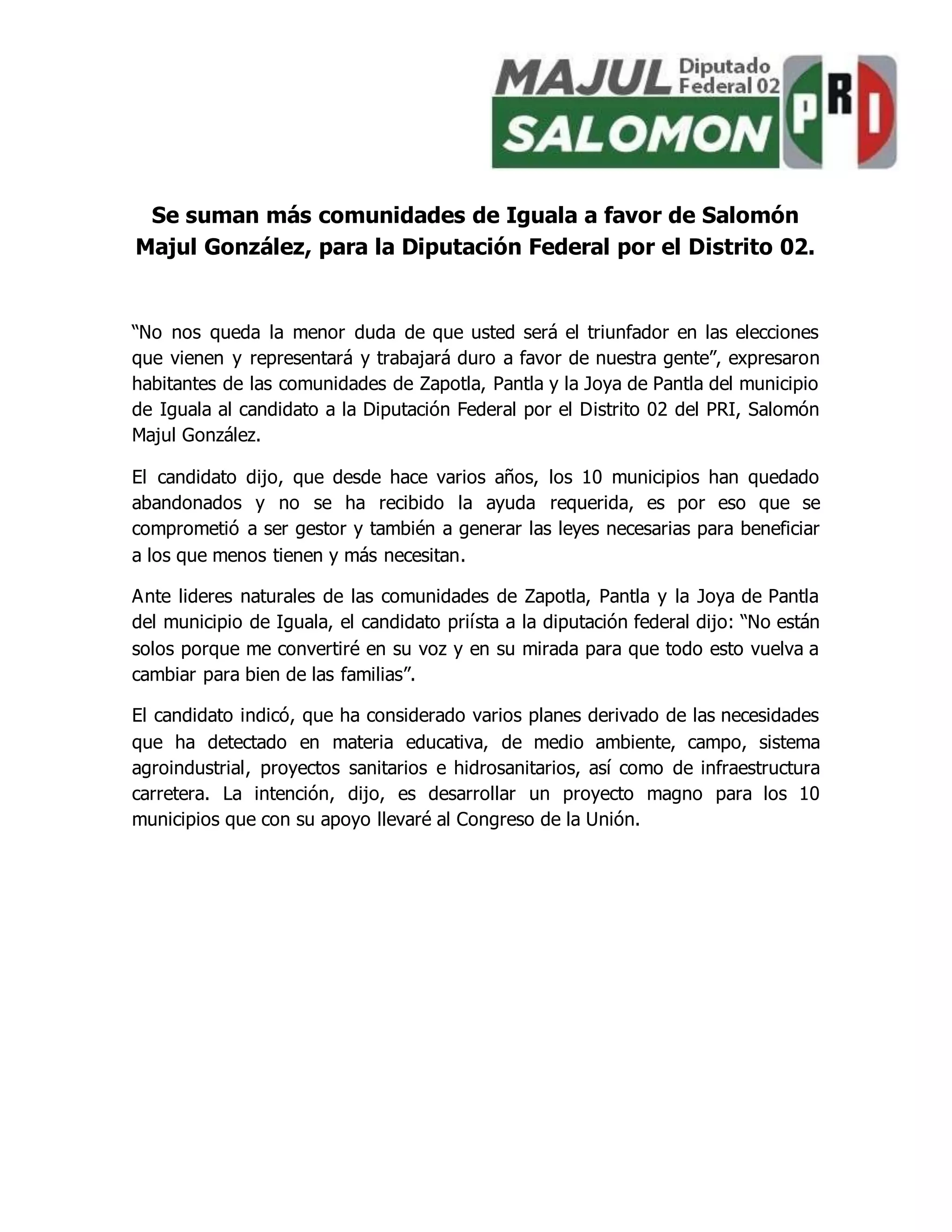 Se suman más comunidades de Iguala a favor de Salomón
Majul González, para la Diputación Federal por el Distrito 02.
“No nos queda la menor duda de que usted será el triunfador en las elecciones
que vienen y representará y trabajará duro a favor de nuestra gente”, expresaron
habitantes de las comunidades de Zapotla, Pantla y la Joya de Pantla del municipio
de Iguala al candidato a la Diputación Federal por el Distrito 02 del PRI, Salomón
Majul González.
El candidato dijo, que desde hace varios años, los 10 municipios han quedado
abandonados y no se ha recibido la ayuda requerida, es por eso que se
comprometió a ser gestor y también a generar las leyes necesarias para beneficiar
a los que menos tienen y más necesitan.
Ante lideres naturales de las comunidades de Zapotla, Pantla y la Joya de Pantla
del municipio de Iguala, el candidato priísta a la diputación federal dijo: “No están
solos porque me convertiré en su voz y en su mirada para que todo esto vuelva a
cambiar para bien de las familias”.
El candidato indicó, que ha considerado varios planes derivado de las necesidades
que ha detectado en materia educativa, de medio ambiente, campo, sistema
agroindustrial, proyectos sanitarios e hidrosanitarios, así como de infraestructura
carretera. La intención, dijo, es desarrollar un proyecto magno para los 10
municipios que con su apoyo llevaré al Congreso de la Unión.