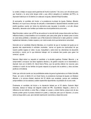 La unidad y trabajo en equipo serán garantes del triunfo el próximo 7 de Junio y con ello abonar para
que Guerrero y la zona norte tengan orden y paz, afirmó categórico el candidato del PRI a la
diputación federal por el 02 distrito con cabecera en Iguala, Salomón Majúl González.
Al acompañar al candidato del tricolor a la presidencia municipal de Iguala, Esteban Albarrán
Mendoza, en lo que fue su arranque de campaña, el abanderado a diputado federal consideró que la
planilla igualteca cuenta con todos los elementos para recuperar la alcaldía y con ello ofrecer
desarrollo y bienestar a las familias que habitan esa municipalidad de la zona norte.
Majul González, sostuvo que el PRI se encuentra en la ruta del triunfo porque tiene entre sus filas a
militantes leales y comprometidos con la sociedad, pero para poder ganar se deberá poner el extra
en cada tarea partidista y demostrar que el Revolucionario Institucional si sabe gobernar y tendrá
legisladores federales y locales capaces y con visión exacta de lo que demanda la comunidad.
Coincidió con el candidato Albarrán Mendoza, en el sentido de que el municipio de Iguala ya no
aguanta más experimentos ni actitudes ocurrentes, “vemos en Iguala una oportunidad de que
nuestro partido regrese el orden, la paz, tranquilidad y sobre todo las alternativas de desarrollo
económico y social, por lo que debemos trabajar con la camiseta bien puesta para ganar los
comicios”, apunto.
Salomón Majul reiteró su respaldo al candidato a la alcaldía igualteca, Esteban Albarrán, y se
comprometió a encauzar una labor legislativa efectiva y de gestión conjunta con el abanderado a
diputado local por el distrito 22, David Gama Pérez, que les permita obtener los recursos para
cristalizar el sueño de las familias de Iguala respecto al proyecto del acuaférico y otras acciones
positivas e inmediatas.
Indicó que el tricolor cuenta con las posibilidades reales de ganar la gubernatura con Héctor Astudillo
Flores, así como el distrito 22 con David Gama, la presidencia municipal de Iguala con Esteban
Albarrán y la comarca federal electoral del 02 distrito que encabeza, porque son candidatos
comprometidos con la sociedad y sabrán representar dignamente a la población de la zona norte.
Finalmente, el candidato del tricolor a la diputación federal por el 02 distrito, Salomón Majul
González, destacó el trabajo del dirigente estatal del PRI, Cuauhtémoc Salgado, y llamó a la
militancia de ese instituto a cerrar filas y trabajar en equipo y unidad interna, porque solo de esa
manera podrán ganar el proceso electoral en puerta y coadyuvar para que en Guerrero y la zona
norte se tenga orden y paz, pero también reactivación económica y desarrollo social.
 