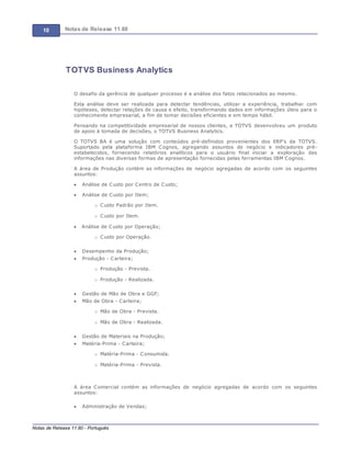 10 Notas de Release 11.80
Notas de Release 11.80 - Português
TOTVS Business Analytics
O desafio da gerência de qualquer processo é a análise dos fatos relacionados ao mesmo.
Esta análise deve ser realizada para detectar tendências, utilizar a experiência, trabalhar com
hipóteses, detectar relações de causa e efeito, transformando dados em informações úteis para o
conhecimento empresarial, a fim de tomar decisões eficientes e em tempo hábil.
Pensando na competitividade empresarial de nossos clientes, a TOTVS desenvolveu um produto
de apoio à tomada de decisões, o TOTVS Business Analytics.
O TOTVS BA é uma solução com conteúdos pré-definidos provenientes dos ERP’s da TOTVS.
Suportado pela plataforma IBM Cognos, agregando assuntos de negócio e indicadores pré-
estabelecidos, fornecendo relatórios analíticos para o usuário final iniciar a exploração das
informações nas diversas formas de apresentação fornecidas pelas ferramentas IBM Cognos.
A área de Produção contém as informações de negócio agregadas de acordo com os seguintes
assuntos:
Análise de Custo por Centro de Custo;
Análise de Custo por Item;
o Custo Padrão por Item.
o Custo por Item.
Análise de Custo por Operação;
o Custo por Operação.
Desempenho da Produção;
Produção - Carteira;
o Produção - Prevista.
o Produção - Realizada.
Gestão de Mão de Obra e GGF;
Mão de Obra - Carteira;
o Mão de Obra - Prevista.
o Mão de Obra - Realizada.
Gestão de Materiais na Produção;
Matéria-Prima - Carteira;
o Matéria-Prima - Consumida.
o Matéria-Prima - Prevista.
A área Comercial contém as informações de negócio agregadas de acordo com os seguintes
assuntos:
Administração de Vendas;
 