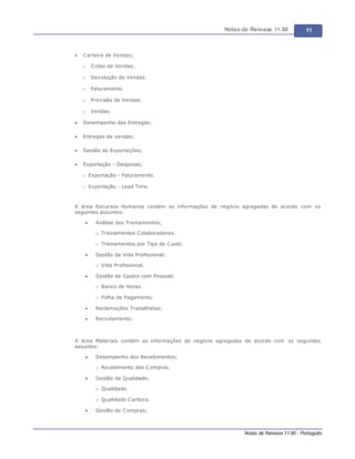 Notas de Release 11.80 11
Notas de Release 11.80 - Português
Carteira de Vendas;
o Cotas de Vendas.
o Devolução de Vendas.
o Faturamento.
o Previsão de Vendas.
o Vendas.
Desempenho das Entregas;
Entregas de vendas;
Gestão de Exportações;
Exportação - Despesas;
o Exportação - Faturamento.
o Exportação - Lead Time.
A área Recursos Humanos contém as informações de negócio agregadas de acordo com os
seguintes assuntos:
Análise dos Treinamentos;
o Treinamentos Colaboradores.
o Treinamentos por Tipo de Custo.
Gestão da Vida Profissional;
o Vida Profissional.
Gestão de Gastos com Pessoal;
o Banco de Horas.
o Folha de Pagamento.
Reclamações Trabalhistas;
Recrutamento;
A área Materiais contém as informações de negócio agregadas de acordo com os seguintes
assuntos:
Desempenho dos Recebimentos;
o Recebimento das Compras.
Gestão da Qualidade;
o Qualidade.
o Qualidade Carteira.
Gestão de Compras;
 