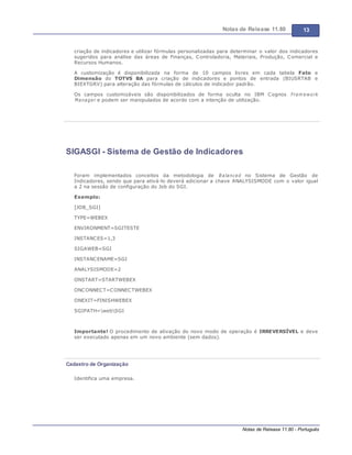 Notas de Release 11.80 13
Notas de Release 11.80 - Português
criação de indicadores e utilizar fórmulas personalizadas para determinar o valor dos indicadores
sugeridos para análise das áreas de Finanças, Controladoria, Materiais, Produção, Comercial e
Recursos Humanos.
A customização é disponibilizada na forma de 10 campos livres em cada tabela Fato e
Dimensão do TOTVS BA para criação de indicadores e pontos de entrada (BIUSRTAB e
BIEXTGRV) para alteração das fórmulas de cálculos de indicador padrão.
Os campos customizáveis são disponibilizados de forma oculta no IBM Cognos Fram ework
Manager e podem ser manipulados de acordo com a intenção de utilização.
SIGASGI - Sistema de Gestão de Indicadores
Foram implementados conceitos da metodologia de Balanced no Sistema de Gestão de
Indicadores, sendo que para ativá-lo deverá adicionar a chave ANALYSISMODE com o valor igual
a 2 na sessão de configuração do Job do SGI.
Exemplo:
[JOB_SGI]
TYPE=WEBEX
ENVIRONMENT=SGITESTE
INSTANCES=1,3
SIGAWEB=SGI
INSTANCENAME=SGI
ANALYSISMODE=2
ONSTART=STARTWEBEX
ONCONNECT=CONNECTWEBEX
ONEXIT=FINISHWEBEX
SGIPATH=webSGI
Importante! O procedimento de ativação do novo modo de operação é IRREVERSÍVEL e deve
ser executado apenas em um novo ambiente (sem dados).
Cadastro de Organização
Identifica uma empresa.
 