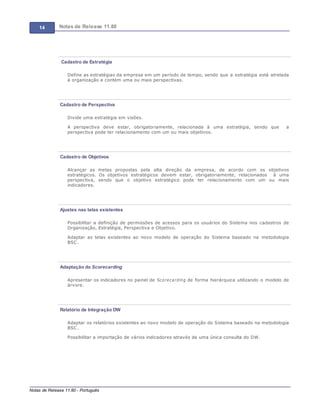 14 Notas de Release 11.80
Notas de Release 11.80 - Português
Cadastro de Estratégia
Define as estratégias da empresa em um período de tempo, sendo que a estratégia está atrelada
à organização e contém uma ou mais perspectivas.
Cadastro de Perspectiva
Divide uma estratégia em visões.
A perspectiva deve estar, obrigatoriamente, relacionada à uma estratégia, sendo que a
perspectiva pode ter relacionamento com um ou mais objetivos.
Cadastro de Objetivos
Alcançar as metas propostas pela alta direção da empresa, de acordo com os objetivos
estratégicos. Os objetivos estratégicos devem estar, obrigatoriamente, relacionados à uma
perspectiva, sendo que o objetivo estratégico pode ter relacionamento com um ou mais
indicadores.
Ajustes nas telas existentes
Possibilitar a definição de permissões de acessos para os usuários do Sistema nos cadastros de
Organização, Estratégia, Perspectiva e Objetivo.
Adaptar as telas existentes ao novo modelo de operação do Sistema baseado na metodologia
BSC.
Adaptação do Scorecarding
Apresentar os indicadores no painel de Scorecarding de forma hierárquica utilizando o modelo de
árvore.
Relatório de Integração DW
Adaptar os relatórios existentes ao novo modelo de operação do Sistema baseado na metodologia
BSC.
Possibilitar a importação de vários indicadores através de uma única consulta do DW.
 