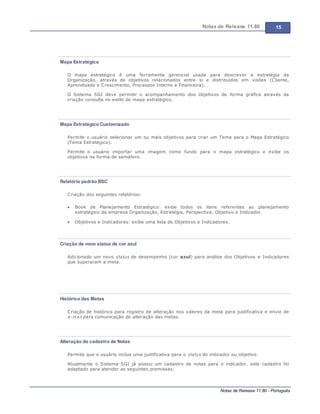 Notas de Release 11.80 15
Notas de Release 11.80 - Português
Mapa Estratégico
O mapa estratégico é uma ferramenta gerencial usada para descrever a estratégia da
Organização, através de objetivos relacionados entre si e distribuídos em visões (Cliente,
Aprendizado e Crescimento, Processos Interno e Financeira).
O Sistema SGI deve permitir o acompanhamento dos objetivos de forma gráfica através da
criação consulta no estilo de mapa estratégico.
Mapa Estratégico Customizado
Permite o usuário selecionar um ou mais objetivos para criar um Tema para o Mapa Estratégico
(Tema Estratégico).
Permite o usuário importar uma imagem como fundo para o mapa estratégico e exibe os
objetivos na forma de semáforo.
Relatório padrão BSC
Criação dos seguintes relatórios:
Book de Planejamento Estratégico: exibe todos os itens referentes ao planejamento
estratégico da empresa Organização, Estratégia, Perspectiva, Objetivo e Indicador.
Objetivos e Indicadores: exibe uma lista de Objetivos e Indicadores.
Criação de novo status de cor azul
Adicionado um novo status de desempenho (cor azul) para análise dos Objetivos e Indicadores
que superaram a meta.
Histórico das Metas
Criação de histórico para registro de alteração nos valores da meta para justificativa e envio de
e-m ail para comunicação de alteração das metas.
Alteração do cadastro de Notas
Permite que o usuário inclua uma justificativa para o status do indicador ou objetivo.
Atualmente o Sistema SGI já possui um cadastro de notas para o indicador, este cadastro foi
adaptado para atender as seguintes premissas:
 