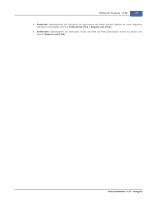 Notas de Release 11.80 17
Notas de Release 11.80 - Português
Amarelo: desempenho do Indicador se aproximou da meta, porém dentro de uma segunda
tolerância (resultado entre a Tolerância (%) e Supera em (%));
Vermelho: desempenho do Indicador muito distante da meta (resultado acima ou abaixo do
campo Supera em (%)).
 
