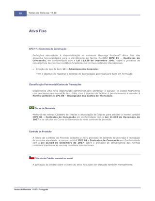 18 Notas de Release 11.80
Notas de Release 11.80 - Português
Ativo Fixo
CPC 17 – Contratos de Construção
Definições necessárias à disponibilização no ambiente Microsiga Protheus® Ativo Fixo das
seguintes funcionalidades para o atendimento da Norma Contábil ICPC 01 Contratos de
Concessão, em conformidade com a Lei 11.638 de Dezembro 2007, sobre o processo de
convergência das normas contábeis brasileiras às normas contábeis internacionais:
Criação do tipo de bem 13 Adiantamento Gerencial.
Tem o objetivo de registrar o controle de depreciação gerencial para bens em formação
Classificação Patrimonial Custos de Transações
Disponibiliza uma nova classificação patrimonial para identificar e agrupar os custos financeiros
com processos para aquisição de crédito, com o objetivo de facilitar o gerenciamento e atender à
Norma Contábil do CPC 08 Divulgação dos Custos de Transação.
Curva de Demanda
Melhoria nas rotinas Cadastro de Índices e Atualização de Índices para atender a norma contábil
ICPC 01 Contratos de Concessão em conformidade com a Lei 11.638 de Dezembro de
2007 e os cálculos de Curva de Demanda do novo controle de provisão.
Controle de Provisão
A rotina de Controle de Provisão cadastra o novo processo de controle de provisão e realização
de projetos atendendo a norma contábil ICPC 01 - Contratos de Concessão em Conformidade
com a Lei 11.638 de Dezembro de 2007, sobre o processo de convergência das normas
contábeis brasileiras as normas contábeis internacionais.
Cálculo de Crédito mensal ou anual
A aplicação do crédito sobre os bens do ativo fixo pode ser efetuada também mensalmente.
 