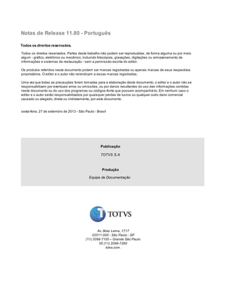 Todos os direitos reservados. Partes deste trabalho não podem ser reproduzidas, de forma alguma ou por meio
algum - gráfico, eletrônico ou mecânico, incluindo fotocópias, gravações, digitações ou armazenamento de
informações e sistemas de restauração - sem a permissão escrita do editor.
Os produtos referidos neste documento podem ser marcas registradas ou apenas marcas de seus respectivos
proprietários. O editor e o autor não reivindicam a essas marcas registradas.
Uma vez que todas as precauções foram tomadas para a elaboração deste documento, o editor e o autor não se
responsabilizam por eventuais erros ou omissões, ou por danos resultantes do uso das informações contidas
neste documento ou do uso dos programas ou códigos-fonte que possam acompanhá-lo. Em nenhum caso o
editor e o autor serão responsabilizados por quaisquer perdas de lucros ou qualquer outro dano comercial
causado ou alegado, direta ou indiretamente, por este documento.
sexta-feira, 27 de setembro de 2013 - São Paulo - Brasil
Notas de Release 11.80 - Português
Todos os direitos reservados.
Publicação
TOTVS S.A
Produção
Equipe de Documentação
Av. Braz Leme, 1717
02511-000 - São Paulo - SP
(11) 2099 7100 – Grande São Paulo
55 (11) 2099-7260
totvs.com.
 