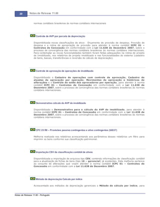 20 Notas de Release 11.80
Notas de Release 11.80 - Português
normas contábeis brasileiras às normas contábeis internacionais
Controle de AVP por parcela de depreciação
Disponibilizada novas classificações de ativo: Orçamento de provisão de despesa; Provisão de
despesa e a rotina de apropriação de provisão para atender à norma contábil ICPC 01
Contratos de Concessão em conformidade com a Lei 11.638 de Dezembro 2007, sobre o
processo de convergência das normas contábeis brasileiras às normas contábeis internacionais.
Para contemplar as novas funcionalidades também foram feitas adequações na rotina de projeto
de Imobilizado, nos relatórios de projeto imobilizado e nas funcionalidades do sistema (cadastro
de bens, baixas, transferências e reversão do cálculo de depreciação).
Controle de aprovação de operações de imobilizado
Disponibilizado o Cadastro de operações com controle de aprovação; Cadastro de
alçadas de aprovação por operação; Movimentos de aprovação e históricos de
alterações e o Controle do saldo dos aprovadores por operação, para atender à norma
contábil ICPC 01 Contratos de Concessão em conformidade com a Lei 11.638 de
Dezembro 2007, sobre o processo de convergência das normas contábeis brasileiras às normas
contábeis internacionais.
Demonstrativo cálculo do AVP do imobilizado
Disponibilizado o Demonstrativo para o cálculo do AVP do imobilizado, para atender à
norma contábil ICPC 01 Contratos de Concessão em conformidade com a Lei 11.638 de
Dezembro 2007, sobre o processo de convergência das normas contábeis brasileiras às normas
contábeis internacionais.
CPC 25 R0 – Provisões passivo contingentes e ativo contingentes (IAS37)
Melhoria realizada nos relatórios acrescentando aos parâmetros desses relatórios um filtro para
imprimir os bens conforme sua classificação patrimonial.
Importação CSV da classificação contábil de ativos
Disponibilizada a importação de arquivos tipo CSV, contendo informações de classificação contábil
para a atualização de fichas de bens (tipo 10 gerencial) já existentes. Esta melhoria pertence
ao conjunto de alterações que visam atender à norma contábil ICPC 01 Contratos de
Concessão em conformidade com a Lei 11.638 de Dezembro 2007.
Método de depreciação Calculo por índice
Acrescentado aos métodos de depreciação gerenciais o Método de cálculo por índice, para
 