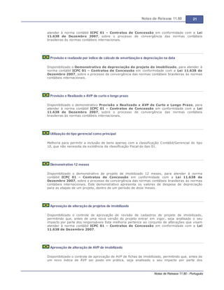 Notas de Release 11.80 21
Notas de Release 11.80 - Português
atender à norma contábil ICPC 01 Contratos de Concessão em conformidade com a Lei
11.638 de Dezembro 2007, sobre o processo de convergência das normas contábeis
brasileiras às normas contábeis internacionais.
Provisão e realizado por índice de cálculo de amortização e depreciação na data
Disponibilizado o Demonstrativo de depreciação do projeto do imobilizado, para atender à
norma contábil ICPC 01 Contratos de Concessão em conformidade com a Lei 11.638 de
Dezembro 2007, sobre o processo de convergência das normas contábeis brasileiras às normas
contábeis internacionais.
Provisão x Realizado x AVP de curto e longo prazo
Disponibilizado o demonstrativo Provisão x Realizado x AVP de Curto e Longo Prazo, para
atender à norma contábil ICPC 01 Contratos de Concessão em conformidade com a Lei
11.638 de Dezembro 2007, sobre o processo de convergência das normas contábeis
brasileiras às normas contábeis internacionais.
Utilização do tipo gerencial como principal
Melhoria para permitir a inclusão de bens apenas com a classificação Contábil/Gerencial do tipo
10, que não necessita da existência da classificação Fiscal do tipo 01.
Demonstrativo 12 meses
Disponibilizado o demonstrativo de projeto de imobilizado 12 meses, para atender à norma
contábil ICPC 01 Contratos de Concessão em conformidade com a Lei 11.638 de
Dezembro 2007, sobre o processo de convergência das normas contábeis brasileiras às normas
contábeis internacionais. Este demonstrativo apresenta os valores de despesa de depreciação
para as etapas de um projeto, dentro de um período de doze meses.
Aprovação de alteração de projetos de imobilizado
Disponibilizado o controle de aprovação de revisão de cadastros de projeto de imobilizado,
permitindo que, antes de uma nova versão do projeto entrar em vigor, seja analisado o seu
impacto por parte dos responsáveis Esta melhoria pertence ao conjunto de alterações que visam
atender à norma contábil ICPC 01 Contratos de Concessão em conformidade com a Lei
11.638 de Dezembro 2007.
Aprovação de alteração de AVP de imobilizado
Disponibilizado o controle de aprovação de AVP de fichas de imobilizado, permitindo que, antes de
um novo índice de AVP ser posto em prática, seja analisado o seu impacto por parte dos
 