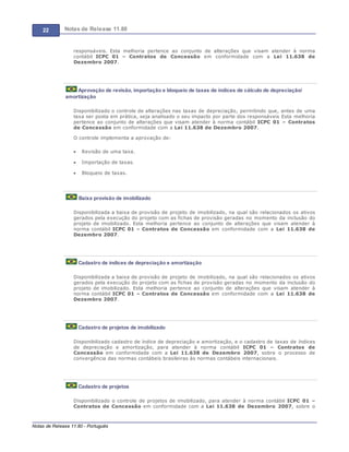 22 Notas de Release 11.80
Notas de Release 11.80 - Português
responsáveis. Esta melhoria pertence ao conjunto de alterações que visam atender à norma
contábil ICPC 01 Contratos de Concessão em conformidade com a Lei 11.638 de
Dezembro 2007.
Aprovação de revisão, importação e bloqueio de taxas de índices de cálculo de depreciação/
amortização
Disponibilizado o controle de alterações nas taxas de depreciação, permitindo que, antes de uma
taxa ser posta em prática, seja analisado o seu impacto por parte dos responsáveis Esta melhoria
pertence ao conjunto de alterações que visam atender à norma contábil ICPC 01 Contratos
de Concessão em conformidade com a Lei 11.638 de Dezembro 2007.
O controle implementa a aprovação de:
Revisão de uma taxa.
Importação de taxas.
Bloqueio de taxas.
Baixa provisão de imobilizado
Disponibilizada a baixa de provisão de projeto de imobilizado, na qual são relacionados os ativos
gerados pela execução do projeto com as fichas de provisão geradas no momento da inclusão do
projeto de imobilizado. Esta melhoria pertence ao conjunto de alterações que visam atender à
norma contábil ICPC 01 Contratos de Concessão em conformidade com a Lei 11.638 de
Dezembro 2007.
Cadastro de índices de depreciação e amortização
Disponibilizada a baixa de provisão de projeto de imobilizado, na qual são relacionados os ativos
gerados pela execução do projeto com as fichas de provisão geradas no momento da inclusão do
projeto de imobilizado. Esta melhoria pertence ao conjunto de alterações que visam atender à
norma contábil ICPC 01 Contratos de Concessão em conformidade com a Lei 11.638 de
Dezembro 2007.
Cadastro de projetos de imobilizado
Disponibilizado cadastro de índice de depreciação e amortização, e o cadastro de taxas de índices
de depreciação e amortização, para atender à norma contábil ICPC 01 Contratos de
Concessão em conformidade com a Lei 11.638 de Dezembro 2007, sobre o processo de
convergência das normas contábeis brasileiras às normas contábeis internacionais.
Cadastro de projetos
Disponibilizado o controle de projetos de imobilizado, para atender à norma contábil ICPC 01
Contratos de Concessão em conformidade com a Lei 11.638 de Dezembro 2007, sobre o
 