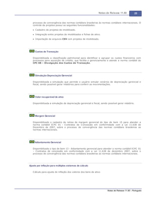 Notas de Release 11.80 23
Notas de Release 11.80 - Português
processo de convergência das normas contábeis brasileiras às normas contábeis internacionais. O
controle de projetos possui as seguintes funcionalidades:
Cadastro de projetos de imobilizado.
Integração entre projetos de imobilizados e fichas de ativo.
Importação de arquivos CSV com projetos de imobilizado.
Custos de Transação
Disponibilizada a classificação patrimonial para identificar e agrupar os custos financeiros com
processos para aquisição de crédito, que facilita o gerenciamento e atende a norma contábil do
CPC 08 Divulgação dos Custos de Transação.
Simulação Depreciação Gerencial
Disponibilizada a simulação que permite o usuário simular cenários de depreciação gerencial e
fiscal, sendo possível gerar relatórios para conferir as movimentações.
Valor recuperável de ativo
Disponibilizada a simulação de depreciação gerencial e fiscal, sendo possível gerar relatório.
Margem Gerencial
Disponibilizado o cadastro de retras de margem gerencial do tipo de bem 15 para atender a
norma contábil ICPC 01 - Contratos de Concessão em conformidade com a Lei 11.638 de
Dezembro de 2007, sobre o processo de convergência das normas contábeis brasileiras as
normas internacionais.
Adiantamento Gerencial
Disponibilizado o tipo de bem 13 - Adiantamento gerencial para atender a norma contábil ICPC 01
Contratos de concessão em conformidade com a Lei 11.638 de dezembro 2007, sobre o
processo de convergência das normas contábeis brasileiras as normas contábeis internacionais.
Ajuste por inflação para múltiplos sistemas de cálculo
Cálculo para ajuste de inflação dos valores dos bens de ativo
 