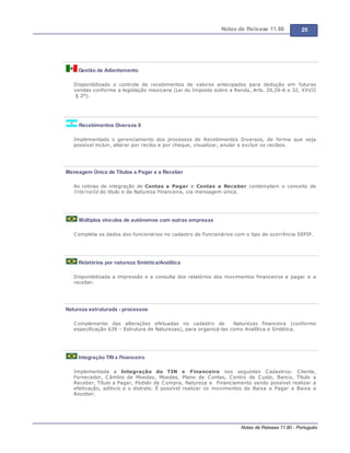 Notas de Release 11.80 25
Notas de Release 11.80 - Português
Gestão de Adiantamento
Disponibilizado o controle de recebimentos de valores antecipados para dedução em futuras
vendas conforme a legislação mexicana (Lei do Imposto sobre a Renda, Arts. 29,29-A e 32, XXVII
§ 2º).
Recebimentos Diversos II
Implementado o gerenciamento dos processos de Recebimentos Diversos, de forma que seja
possível incluir, alterar por recibo e por cheque, visualizar, anular e excluir os recibos.
Mensagem Única de Títulos a Pagar e a Receber
As rotinas de integração de Contas a Pagar e Contas a Receber contemplam o conceito de
InternalId do título e da Natureza Financeira, via mensagem única.
Múltiplos vínculos de autônomos com outras empresas
Completa os dados dos funcionários no cadastro de Funcionários com o tipo de ocorrência SEFIP.
Relatórios por natureza Sintética/Analítica
Disponibilizada a impressão e a consulta dos relatórios dos movimentos financeiros a pagar e a
receber.
Natureza estruturada - processos
Complemento das alterações efetuadas no cadastro de Naturezas financeira (conforme
especificação 639 Estrutura de Naturezas), para organizá-las como Analítica e Sintética.
Integração TIN x Financeiro
Implementada a Integração do TIN x Financeiro nos seguintes Cadastros: Cliente,
Fornecedor, Câmbio de Moedas, Moedas, Plano de Contas, Centro de Custo, Banco, Título a
Receber, Título a Pagar, Pedido de Compra, Natureza e Financiamento sendo possível realizar a
efetivação, aditivio e o distrato. É possível realizar os movimentos de Baixa a Pagar e Baixa a
Receber.
 