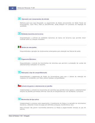 28 Notas de Release 11.80
Notas de Release 11.80 - Português
Operação com comprovantes de entrada
Melhoria para que seja bloqueado os pagamentos de títulos provenientes de Notas fiscais de
fornecedores, cujos itens, total ou parcialmente, ainda estejam em processo de inspeção de
qualidade.
Entidades bancárias de terceiros
Disponibilizado o controle de entidades bancárias de banco de terceiros que permite maior
controle sobre os cheques recebidos.
Gestão de antecipados
Disponibilizada a geração de recebimentos antecipados para dedução nas faturas de saída
Pagamento Eletrônico
Disponibilizado o controle de movimentos de caixinhas que permite a prestação de contas de
adiantamentos realizados no caixinha.
Retenções x tipo de compartilhamento
Disponibilizado o pagamento de títulos de fornecedores para que o cálculo de retenção de
impostos em ambientes com filiais utilizem tabelas compartilhadas.
Inclusão de gastos e adiantamento em planilha
Implementado o controle de movimentos de caixinhas que permite incluir gastos e adiantamentos
através da planilha permitindo informar mais de um lançamento por ver facilitando o processo.
Movimentos de tipo outros
Implementado o processo para pagamento e recebimento de títulos e a geração de movimentos
bancários, utilizando modos de pago pré-definidos (cheques, transferência, etc).
Este processo não geram movimentos bancários ou títulos a pagar/receber através do uso de
bancos.
 