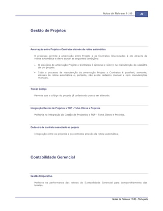 Notas de Release 11.80 29
Notas de Release 11.80 - Português
Gestão de Projetos
Amarração entre Projeto e Contratos através de rotina automática
O processo permite a amarração entre Projeto e os Contratos relacionados à ele através de
rotina automática e deve acatar as seguintes condições:
O processo de amarração Projeto x Contratos é opcional e ocorre na manutenção do cadastro
de um projeto.
Todo o processo de manutenção da amarração Projeto x Contratos é possível, somente,
através de rotina automática e, portanto, não existe cadastro manual e nem manutenções
manuais.
Trocar Código
Permite que o código do projeto já cadastrado possa ser alterado.
Integração Gestão de Projetos x TOP - Totvs Obras e Projetos
Melhoria na integração do Gestão de Projeetos x TOP - Totvs Obras e Projetos.
Cadastro de contrato associado ao projeto
Integração entre os projetos e os contratos através da rotina automática.
Contabilidade Gerencial
Gestão Corporativa
Melhoria na performance das rotinas do Contabilidade Gerencial para compartilhamento das
tabelas.
 