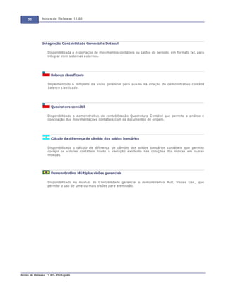 30 Notas de Release 11.80
Notas de Release 11.80 - Português
Integração Contabilidade Gerencial x Datasul
Disponibilizada a exportação de movimentos contábeis ou saldos do período, em formato txt, para
integrar com sistemas externos.
Balanço classificado
Implementado o template da visão gerencial para auxílio na criação do demonstrativo contábil
balance clasificado.
Quadratura contábil
Disponibilizado o demonstrativo de contabilização Quadratura Contábil que permite a análise e
conciliação das movimentações contábeis com os documentos de origem.
Cálculo da diferença de câmbio dos saldos bancários
Disponibilizado o cálculo de diferença de câmbio dos saldos bancários contábeis que permite
corrigir os valores contábeis frente a variação existente nas cotações dos índices em outras
moedas.
Demonstrativo Múltiplas visões gerenciais
Disponibilizado no módulo de Contabilidade gerencial o demonstrativo Mult. Visões Ger., que
permite o uso de uma ou mais visões para a emissão.
 