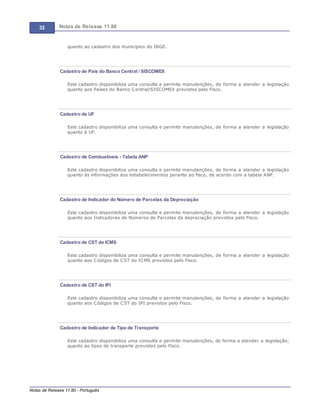 32 Notas de Release 11.80
Notas de Release 11.80 - Português
quanto ao cadastro dos municípios do IBGE.
Cadastro de País do Banco Central / SISCOMEX
Este cadastro disponibiliza uma consulta e permite manutenções, de forma a atender a legislação
quanto aos Países do Banco Central/SISCOMEX previstos pelo Fisco.
Cadastro de UF
Este cadastro disponibiliza uma consulta e permite manutenções, de forma a atender a legislação
quanto à UF.
Cadastro de Combustíveis - Tabela ANP
Este cadastro disponibiliza uma consulta e permite manutenções, de forma a atender a legislação
quanto ás informações dos estabelecimentos perante ao fisco, de acordo com a tabela ANP.
Cadastro de Indicador do Número de Parcelas da Depreciação
Este cadastro disponibiliza uma consulta e permite manutenções, de forma a atender a legislação
quanto aos Indicadores de Números de Parcelas da depreciação previstos pelo Fisco.
Cadastro de CST do ICMS
Este cadastro disponibiliza uma consulta e permite manutenções, de forma a atender a legislação
quanto aos Códigos de CST do ICMS previstos pelo Fisco.
Cadastro de CST do IPI
Este cadastro disponibiliza uma consulta e permite manutenções, de forma a atender a legislação
quanto aos Códigos de CST do IPI previstos pelo Fisco.
Cadastro de Indicador de Tipo de Transporte
Este cadastro disponibiliza uma consulta e permite manutenções, de forma a atender a legislação,
quanto ao tipos de transporte previstos pelo Fisco.
 