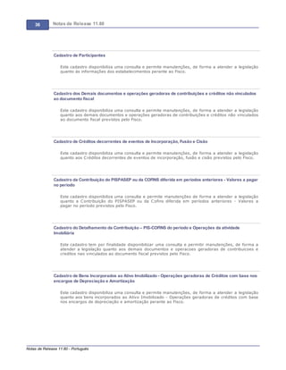 36 Notas de Release 11.80
Notas de Release 11.80 - Português
Cadastro de Participantes
Este cadastro disponibiliza uma consulta e permite manutenções, de forma a atender a legislação
quanto ás informações dos estabelecimentos perante ao Fisco.
Cadastro dos Demais documentos e operações geradoras de contribuições e créditos não vinculados
ao documento fiscal
Este cadastro disponibiliza uma consulta e permite manutenções, de forma a atender a legislação
quanto aos demais documentos e operações geradoras de contribuições e créditos não vinculados
ao documento fiscal previstos pelo Fisco.
Cadastro de Créditos decorrentes de eventos de Incorporação, Fusão e Cisão
Este cadastro disponibiliza uma consulta e permite manutenções, de forma a atender a legislação
quanto aos Créditos decorrentes de eventos de incorporação, fusão e cisão previstos pelo Fisco.
Cadastro da Contribuição do PISPASEP ou da COFINS diferida em períodos anteriores - Valores a pagar
no período
Este cadastro disponibiliza uma consulta e permite manutenções de forma a atender a legislação
quanto a Contribuição do PISPASEP ou da Cofins diferida em períodos anteriores - Valores a
pagar no período previstos pelo Fisco.
Cadastro do Detalhamento da Contribuição – PIS-COFINS do período e Operações da atividade
Imobiliária
Este cadastro tem por finalidade disponibilizar uma consulta e permitir manutenções, de forma a
atender a legislação quanto aos demais documentos e operacoes geradoras de contribuicoes e
creditos nao vinculados ao documento fiscal previstos pelo Fisco.
Cadastro de Bens Incorporados ao Ativo Imobilizado - Operações geradoras de Créditos com base nos
encargos de Depreciação e Amortização
Este cadastro disponibiliza uma consulta e permite manutenções, de forma a atender a legislação
quanto aos bens incorporados ao Ativo Imobilizado - Operações geradoras de créditos com base
nos encargos de depreciação e amortização perante ao Fisco.
 