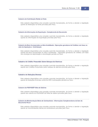 Notas de Release 11.80 37
Notas de Release 11.80 - Português
Cadastro de Contribuição Retida na Fonte
Este cadastro disponibiliza uma consulta e permite manutenções, de forma a atender a legislação
quanto às Retenções na Fonte previstas pelo Fisco.
Cadastro de Informações de Exportação - Complemento do Documento
Este cadastro disponibiliza uma consulta e permite manutenções, de forma a atender a legislação
quanto às Informações de Exportação previstas pelo Fisco.
Cadastro de Bens Incorporados ao Ativo Imobilizado - Operações geradoras de Créditos com base no
valor de Aquisição e Contribuição
Este cadastro disponibiliza uma consulta e permite manutenções, de forma a atender a legislação
quanto aos bens incorporados ao Ativo Imobilizado - Operações geradoras de créditos com base
nos encargos de depreciação e amortização perante ao Fisco.
Cadastro de Crédito Presumido Sobre Estoque de Abertura
Este cadastro disponibiliza uma consulta e permite manutenções, de forma a atender a legislação
quanto aos Créditos Presumidos sobre estoque de abertura previsto pelo Fisco.
Cadastro de Deduções Diversas
Este cadastro disponibiliza uma consulta e permite manutenções, de forma a atender a legislação
quanto às Deduções Diversas conforme EFD Contribuições perante ao Fisco.
Cadastro de PIS/PASEP Folha de Salários
Este cadastro disponibiliza uma consulta e permite manutenções, de forma a atender a legislação
quanto aos valores do PIS/PASEP da Folha de Salário previstos pelo Fisco.
Cadastro de Movimentação Diária de Combustíveis - Informações Complementares do item do
Documento Fiscal
Este cadastro disponibiliza uma consulta e permite manutenções, de forma a atender a legislação
quanto as movimentacões diárias de combustíveis previstas pelo Fisco.
 