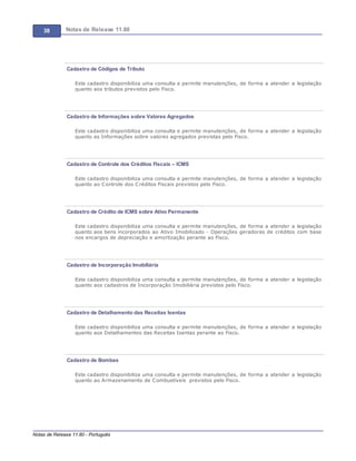 38 Notas de Release 11.80
Notas de Release 11.80 - Português
Cadastro de Códigos de Tributo
Este cadastro disponibiliza uma consulta e permite manutenções, de forma a atender a legislação
quanto aos tributos previstos pelo Fisco.
Cadastro de Informações sobre Valores Agregados
Este cadastro disponibiliza uma consulta e permite manutenções, de forma a atender a legislação
quanto as Informações sobre valores agregados previstas pelo Fisco.
Cadastro de Controle dos Créditos Fiscais – ICMS
Este cadastro disponibiliza uma consulta e permite manutenções, de forma a atender a legislação
quanto ao Controle dos Créditos Fiscais previstos pelo Fisco.
Cadastro de Crédito de ICMS sobre Ativo Permanente
Este cadastro disponibiliza uma consulta e permite manutenções, de forma a atender a legislação
quanto aos bens incorporados ao Ativo Imobilizado - Operações geradoras de créditos com base
nos encargos de depreciação e amortização perante ao Fisco.
Cadastro de Incorporação Imobiliária
Este cadastro disponibiliza uma consulta e permite manutenções, de forma a atender a legislação
quanto aos cadastros de Incorporação Imobiliária previstos pelo Fisco.
Cadastro de Detalhamento das Receitas Isentas
Este cadastro disponibiliza uma consulta e permite manutenções, de forma a atender a legislação
quanto aos Detalhamentos das Receitas Isentas perante ao Fisco.
Cadastro de Bombas
Este cadastro disponibiliza uma consulta e permite manutenções, de forma a atender a legislação
quanto ao Armazenamento de Combustíveis previstos pelo Fisco.
 