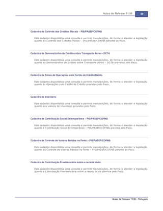 Notas de Release 11.80 39
Notas de Release 11.80 - Português
Cadastro de Controle dos Créditos Fiscais - PIS/PASEP/COFINS
Este cadastro disponibiliza uma consulta e permite manutenções, de forma a atender a legislação
quanto ao Controle dos Créditos Fiscais - PIS/PASEP/COFINS perante ao Fisco.
Cadastro de Demonstrativo de Crédito sobre Transporte Aéreo - DCTA
Este cadastro disponibiliza uma consulta e permite manutenções, de forma a atender a legislação
quanto ao Demonstrativo de Crédito sobre Transporte Aéreo DCTA previstos pelo Fisco.
Cadastro de Totais de Operações com Cartão de Crédito/Débito
Este cadastro disponibiliza uma consulta e permite manutenções, de forma a atender a legislação
quanto às Operações com Cartão de Crédito previstos pelo Fisco.
Cadastro de Inventário
Este cadastro disponibiliza uma consulta e permite manutenções, de forma a atender a legislação
quanto aos valores de Inventario previstos pelo Fisco.
Cadastro de Contribuição Social Extemporânea – PIS/PASEP/COFINS
Este cadastro disponibiliza uma consulta e permite manutenções, de forma a atender a legislação
quanto à Contribuição Social Extemporânea PIS/PASEP/COFINS prevista pelo Fisco.
Cadastro de Controle de Valores Retidos na Fonte – PIS/PASEP/COFINS
Este cadastro disponibiliza uma consulta e permite manutenções, de forma a atender a legislação
quanto ao Controle de Valores Retidos na Fonte PIS/PASEP/COFINS perante ao Fisco.
Cadastro de Contribuição Previdenciária sobre a receita bruta
Este cadastro disponibiliza uma consulta e permite manutenções, de forma a atender a legislação
quanto a Contribuição Previdenciária sobre a receita bruta prevista pelo Fisco.
 
