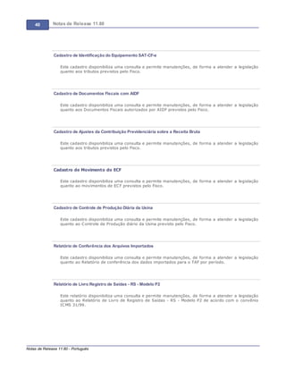 40 Notas de Release 11.80
Notas de Release 11.80 - Português
Cadastro de Identificação do Equipamento SAT-CF-e
Este cadastro disponibiliza uma consulta e permite manutenções, de forma a atender a legislação
quanto aos tributos previstos pelo Fisco.
Cadastro de Documentos Fiscais com AIDF
Este cadastro disponibiliza uma consulta e permite manutenções, de forma a atender a legislação
quanto aos Documentos Fiscais autorizados por AIDF previstos pelo Fisco.
Cadastro de Ajustes da Contribuição Previdenciária sobre a Receita Bruta
Este cadastro disponibiliza uma consulta e permite manutenções, de forma a atender a legislação
quanto aos tributos previstos pelo Fisco.
Cadastro de Movimento do ECF
Este cadastro disponibiliza uma consulta e permite manutenções, de forma a atender a legislação
quanto ao movimentos de ECF previstos pelo Fisco.
Cadastro de Controle de Produção Diária da Usina
Este cadastro disponibiliza uma consulta e permite manutenções, de forma a atender a legislação
quanto ao Controle de Produção diário da Usina previsto pelo Fisco.
Relatório de Conferência dos Arquivos Importados
Este cadastro disponibiliza uma consulta e permite manutenções, de forma a atender a legislação
quanto ao Relatório de conferência dos dados importados para o TAF por período.
Relatório de Livro Registro de Saídas - RS - Modelo P2
Este relatório disponibiliza uma consulta e permite manutenções, de forma a atender a legislação
quanto ao Relatório de Livro de Registro de Saídas - RS - Modelo P2 de acordo com o convênio
ICMS 31/99.
 