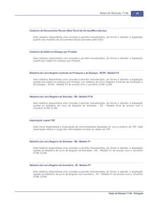 Notas de Release 11.80 41
Notas de Release 11.80 - Português
Cadastro de Documentos Fiscais (Nota Fiscal de Serviço/Mercadorias)
Este cadastro disponibiliza uma consulta e permite manutenções, de forma a atender a legislação
quanto aos modelos de documentos fiscais previstos pelo Fisco.
Cadastro de Saldo em Estoque por Produto
Este cadastro disponibiliza uma consulta e permite manutenções, de forma a atender a legislação
quanto aos Saldo em estoque por Produto.
Relatório de Livro Registro Controle da Produção e do Estoque - RCPE - Modelo P3
Este relatório disponibiliza uma consulta e permite manutenções, de forma a atender a legislação
quanto aos Saldo em estoque por Produto, um relatório de Livro Registro Controle da Produção e
do Estoque - RCPE - Modelo P3 de acordo com o convênio ICMS 31/99.
Relatório de Livro Registro de Entradas - RE - Modelo P1/A
Este relatório disponibiliza uma consulta e permite manutenções, de forma a atender a legislação
quanto ao Relatório de Livro de Registro de Entradas - RE - Modelo P1/A de acordo com o
convênio ICMS 31/99.
Importação Layout TAF
Esta rotina disponibiliza a importação de movimentações baseadas no layout próprio do TAF. Esta
importação efetua a carga das informações na base de dados do TAF.
Relatório de Livro Registro de Entradas - RE - Modelo P1
Este relatório disponibiliza uma consulta e permite manutenções, de forma a atender a legislação
quanto ao Relatório de Livro de Registro de Entradas - RE - Modelo P1 de acordo com o convênio
ICMS 31/99.
Relatório de Livro Registro de Inventário - RI - Modelo P7
Este relatório disponibiliza uma consulta e permite manutenções, de forma a atender a legislação
quanto ao Relatório de Livro de Registro de Inventário - RI - Modelo P7 de acordo com o convênio
ICMS 31/99.
 