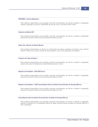 Notas de Release 11.80 43
Notas de Release 11.80 - Português
SINTEGRA - Arquivo Magnético
Este cadastro disponibiliza uma consulta e permite manutenções, de forma a atender a legislação
quanto à geração do arquivo SINTEGRA de acordo com o convênio ICMS 57/99.
Cadastro de Movto ECF
Este cadastro disponibiliza uma consulta e permitir manutenções, de forma a atender a legislação
quanto aos Resumo Diário de Documentos Emitidos por ECF.
Alerta dos reflexos do Ajuste Manual
Este cadastro disponibiliza um alerta na confirmação de alguns cadastros principais cujos valores
tenham reflexos em outras rotinas de pós-cadastro, como uma Apuração do Imposto.
Cadastro de Tipos de Bairro
Este cadastro disponibiliza uma consulta e permite manutenções, de forma a atender a legislação
quanto aos tipos de logradouros disponibilizados pelo Correio.
Registro Consolidado - C495 EFD Fiscal
Este cadastro disponibiliza uma consulta e permite manutenções, de forma a atender a legislação
quanto aos Resumo Diário de Documentos Emitidos por ECF.
Registro Consolidado – C600 Consolidação diária de Notas Fiscais/Contas de Energia Elétrica
Este cadastro disponibiliza uma consulta e permite manutenções, de forma a atender a legislação
quanto aos Resumo Diário de Documentos Emitidos por ECF.
Consolidação diária de Notas Fiscais/Contas emitidas de Energia Elétrica
Este cadastro disponibiliza uma consulta e permite manutenções, de forma a atender a legislação
quanto a Cadastro de Consolidação diária de Notas Fiscais/Contas emitidas de Energia Elétrica e
Gás Canalisado.
 