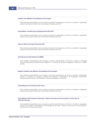 44 Notas de Release 11.80
Notas de Release 11.80 - Português
Analítico dos Bilhetes Consolidados de Passagem
Este cadastro disponibiliza uma consulta e permite manutenções, de forma a atender a legislação
quanto aos Resumo Diário de Documentos Emitidos por ECF.
Consolidado - Identificação do Equipamento SAT-CF-E
Este cadastro disponibiliza uma consulta e permite manutenções, de forma a atender a legislação
quanto aos Resumo Diário de Documentos Emitidos por ECF.
Resumo Diário de Cupom Fiscal por ECF
Este cadastro disponibiliza uma consulta e permite manutenções, de forma a atender a legislação
quanto aos Resumo Diário de Documentos Emitidos por ECF.
Guia Nacional de Recolhimento (GNRE)
Este cadastro disponibiliza uma consulta e permite manutenções, de forma a atender a Emissão
da Guia Nacional de Recolhimento (GNRE) e a emissão do Arquivo Magnético referente a GNRE
Online.
Registro Analítico dos Bilhetes Consolidados de Passagem
Este cadastro disponibiliza uma consulta e permite manutenções, de forma a atender a legislação
quanto a Cadastro de Registro analítico dos Bilhetes Consolidados de Passagem Rodoviária/
Aquaviária/Ferroviária, de Passagem e Nota de Bagagem e Resumo.
Consolidação da Prestação de Serviços
Este cadastro disponibiliza uma consulta e permite manutenções, de forma a atender a legislação
quanto aos Resumo Diário de Documentos Emitidos por ECF.
Consolidação da Prestação de Serviços - Notas de Serviço de Comunicação e de Serviço de
Telecomunicação
Este cadastro disponibiliza uma consulta e permite manutenções, de forma a atender a legislação
quanto ao Cadastro Consolidação da Prestação de Serviços - Notas de Serviço de Comunicação e
de Serviço de Telecomunicação.
 