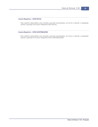Notas de Release 11.80 45
Notas de Release 11.80 - Português
Arquivo Magnético – SPED FISCAL
Este cadastro disponibiliza uma consulta e permite manutenções, de forma a atender a legislação
quanto a geração do Arquivo Magnético EFD-FISCAL.
Arquivo Magnético – SPED CONTRIBUIÇÕES
Este cadastro disponibiliza uma consulta e permite manutenções, de forma a atender a legislação
quanto a geração do Arquivo Magnético EFD-CONTRIBUIÇÕES.
 