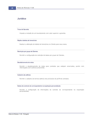 46 Notas de Release 11.80
Notas de Release 11.80 - Português
Jurídico
Trava de Garantia
Impede a inclusão de um levantamento com valor superior a garantia.
Réplica tabelas de honorários
Replicar a alteração de tabela de honorários no Cliente para seus casos.
Restrição por grupo de Clientes
Permitir a configuração de restrição de dados por grupo de Clientes.
Desdobramento de notas
Permitir o desdobramento de notas para contratos que estejam encerrados, porém com
informações com carência preenchida.
Cadastro de aditivos
Permitir o cadastro de termos aditivos dos processos do perfil de contratos.
Dados do contrato do correspondente na expotação personalizada
Permitir a configuração de informações do contrato do correspondente na exportação
personalizada.
 