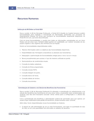 48 Notas de Release 11.80
Notas de Release 11.80 - Português
Recursos Humanos
Unificação do RH Online no Portal GCH
Para a versão 11.80 do Microsiga Protheus®, o Portal GCH (Gestão do Capital Humano) contém
funcionalidades para captação e manutenção de informações pertinentes aos processos de
Departamento Pessoal, de forma que incorpore às funcionalidades atualmente disponíveis no
Portal Rh On-Line, que será descontinuado.
Com as novas funcionalidades, o usuário tem todas as informações centralizadas em um único
Portal, com um único login. Também obtém ganhos em usabilidade, por realizar consultas de seu
próprio registro e dos registros dos membros de sua equipe.
Dentre as funcionalidades disponibilizadas estão:
Maiores informações sobre os objetivos das funcionalidades disponíveis.
Disponibilidade das mensagens corporativas ou pessoais aos funcionários.
Adequação e padronização de funcionalidades antigas para o novo layout e design.
Novos procedimentos para acesso e login de maneira unificada ao portal.
Demonstrativos de rendimentos anuais.
Consulta de dados cadastrais.
Consulta de férias programadas.
Consulta extrato FGTS.
Consulta listagem de ponto.
Consulta banco de horas.
Consulta tabela de horário.
Consulta documentos.
Centralização do Cadastro e do Cálculo dos Benefícios dos Funcionários
Para a versão 11.80 do Microsiga Protheus® foi efetuada a centralização do cadastramento e do
cálculo dos benefícios dos funcionários em uma única rotina, propiciando maior produtividade aos
usuários, pois não será necessário executar várias rotinas para a configuração e o cálculo dos
mesmos.
Com a centralização dos benefícios o administrador poderá dar permissão para que apenas um
usuário fique responsável pela gestão de benefícios, proporcionando maior controle.
Além disto, foram disponibilizadas novas funcionalidade ao Sistema:
O cálculo de vale alimentação de um ou mais fornecedores, com base na quantidade de dias
do mês, ou em uma quantidade fixa informada no cadastro do benefício.
 