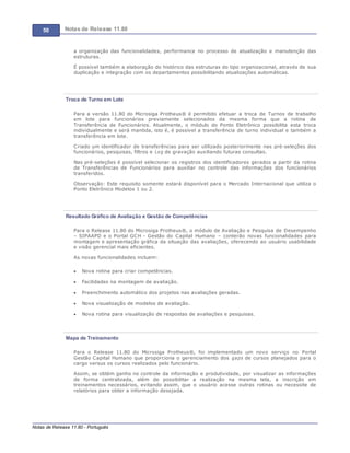 50 Notas de Release 11.80
Notas de Release 11.80 - Português
a organização das funcionalidades, performance no processo de atualização e manutenção das
estruturas.
É possível também a elaboração do histórico das estruturas do tipo organizacional, através de sua
duplicação e integração com os departamentos possibilitando atualizações automáticas.
Troca de Turno em Lote
Para a versão 11.80 do Microsiga Protheus® é permitido efetuar a troca de Turnos de trabalho
em lote para funcionários previamente selecionados da mesma forma que a rotina de
Transferência de Funcionários. Atualmente, o módulo do Ponto Eletrônico possibilita esta troca
individualmente e será mantida, isto é, é possível a transferência de turno individual e também a
transferência em lote.
Criado um identificador de transferências para ser utilizado posteriormente nas pré-seleções dos
funcionários, pesquisas, filtros e Log de gravação auxiliando futuras consultas.
Nas pré-seleções é possível selecionar os registros dos identificadores gerados a partir da rotina
de Transferências de Funcionários para auxiliar no controle das informações dos funcionários
transferidos.
Observação: Este requisito somente estará disponível para o Mercado Internacional que utiliza o
Ponto Eletrônico Modelos 1 ou 2.
Resultado Gráfico de Avaliação e Gestão de Competências
Para o Release 11.80 do Microsiga Protheus®, o módulo de Avaliação e Pesquisa de Desempenho
SIPAAPD e o Portal GCH - Gestão do Capital Humano conterão novas funcionalidades para
montagem e apresentação gráfica da situação das avaliações, oferecendo ao usuário usabilidade
e visão gerencial mais eficientes.
As novas funcionalidades incluem:
Nova rotina para criar competências.
Facilidades na montagem de avaliação.
Preenchimento automático dos projetos nas avaliações geradas.
Nova visualização de modelos de avaliação.
Nova rotina para visualização de respostas de avaliações e pesquisas.
Mapa de Treinamento
Para o Release 11.80 do Microsiga Protheus®, foi implementado um novo serviço no Portal
Gestão Capital Humano que proporciona o gerenciamento dos gaps de cursos planejados para o
cargo versus os cursos realizados pelo funcionário.
Assim, se obtém ganho no controle da informação e produtividade, por visualizar as informações
de forma centralizada, além de possibilitar a realização na mesma tela, a inscrição em
treinamentos necessários, evitando assim, que o usuário acesse outras rotinas ou necessite de
relatórios para obter a informação desejada.
 